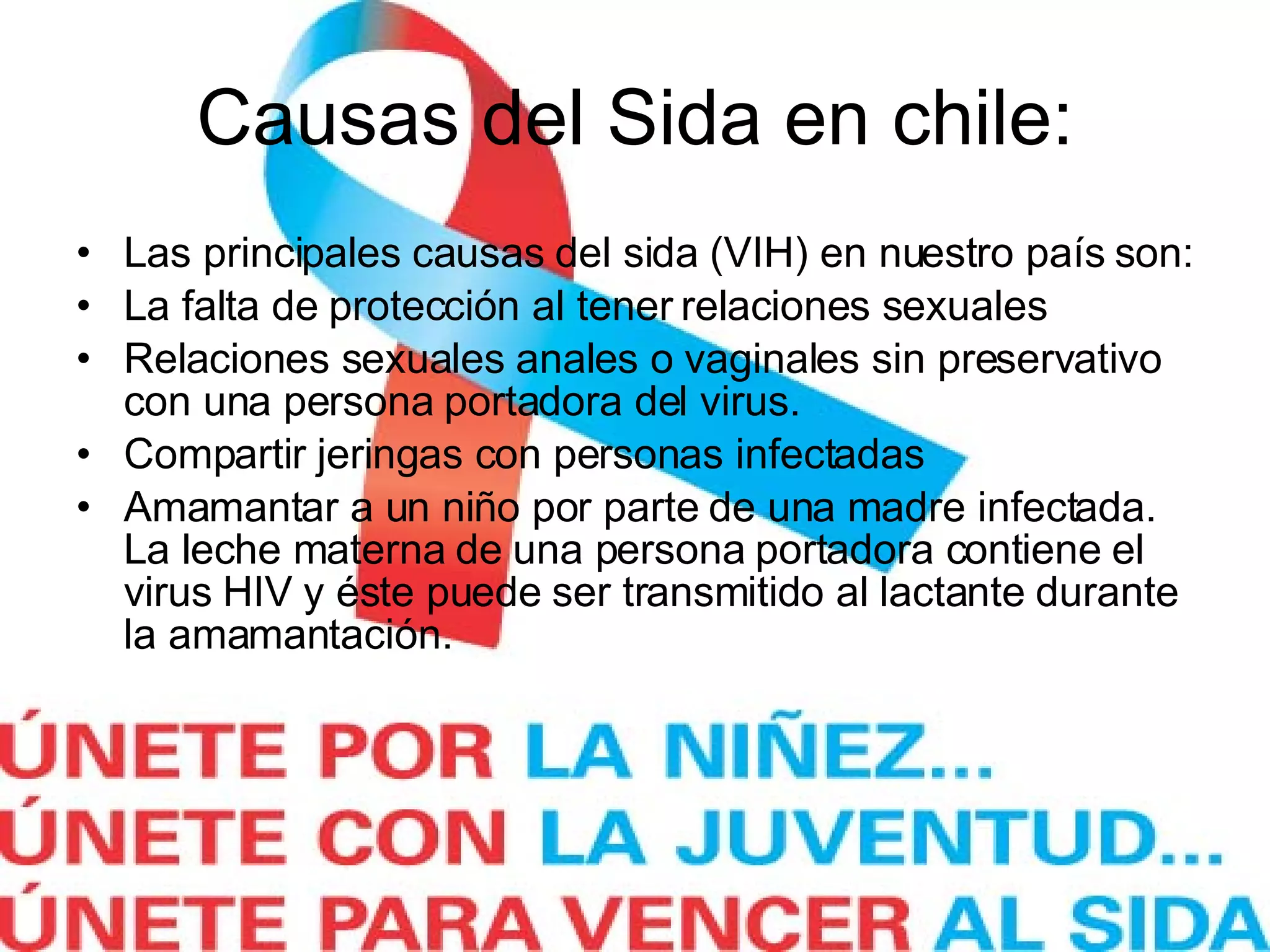 Causas del Sida en chile: Las principales causas del sida (VIH) en nuestro país son: La falta de protección al tener relaciones sexuales Relaciones sexuales anales o vaginales sin preservativo con una persona portadora del virus. Compartir jeringas con personas infectadas Amamantar a un niño por parte de una madre infectada. La leche materna de una persona portadora contiene el virus HIV y éste puede ser transmitido al lactante durante la amamantación.