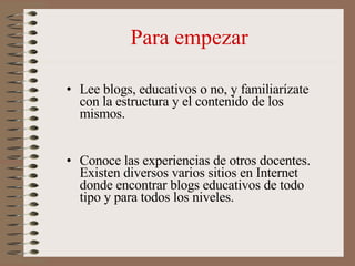 Para empezar <ul><li>Lee blogs, educativos o no, y familiarízate con la estructura y el contenido de los mismos. </li></ul...