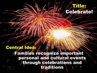 Title: Celebrate! Central Idea: Families recognize important personal and cultural events through celebrations and traditions 