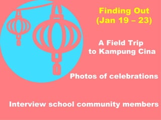 Finding Out (Jan 19 – 23) A Field Trip  to Kampung Cina Photos of celebrations Interview school community members 