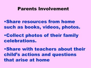 Parents Involvement Share resources from home such as books, videos, photos. Collect photos of their family   celebrations. Share with teachers about their child’s actions and questions that arise at home 