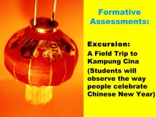 Formative Assessments: Excursion: A Field Trip to Kampung Cina (Students will observe the way people celebrate Chinese New Year) 