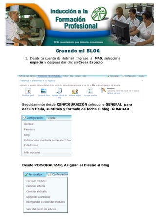 Creando mi BLOG
1. Desde tu cuenta de Hotmail Ingrese a MAS, selecciona
espacio y después dar clic en Crear Espacio
Seguidamente desde CONFIGURACIÓN seleccione GENERAL para
dar un título, subtítulo y formato de fecha al blog. GUARDAR
Desde PERSONALIZAR, Asignar el Diseño al Blog
 