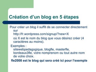 Création d’un blog en 5 étapes Pour créer un blog il suffit de se connecter directement sur  http://fr.wordpress.com/signup/?new=X où X est le nom du blog que vous désirez créer (4 caractères au moins). Exemples : sitewebpedagogique, blogfle, masterfle, bordeaux3fle, votre nomprenom ou tout autre nom de votre choix. fle2008 est le blog qui sera créé ici pour l’exemple 