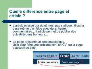 Quelle différence entre page et article ? L’article (classé par date) n’est pas statique : il est la base même d’un blog avec date, heure, commentaires… l’article permet de publier des actualités, des humeurs… La page présente un contenu statique.  Utile pour faire une présentation, un CV, ou la page d’accueil du blog.  