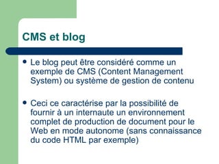 CMS et blog Le blog peut être considéré comme un exemple de CMS (Content Management System) ou système de gestion de contenu Ceci ce caractérise par la possibilité de fournir à un internaute un environnement complet de production de document pour le Web en mode autonome (sans connaissance du code HTML par exemple) 