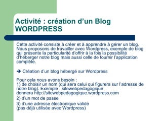 Activité : création d’un Blog WORDPRESS Cette activité consiste à créer et à apprendre à gérer un blog. Nous proposons de travailler avec Wordpress, exemple de blog qui présente la particularité d’offrir à la fois la possibilité d’héberger notre blog mais aussi celle de fournir l’application complète.    Création d’un blog hébergé sur Wordpress Pour cela nous avons besoin : 1) de choisir un nom (qui sera celui qui figurera sur l’adresse de notre blog). Exemple : sitewebpedagogique donnera  http://sitewebpedagogique.wordpress.com 2) d’un mot de passe  3) d’une adresse électronique valide  (pas déjà utilisée avec Wordpress) 