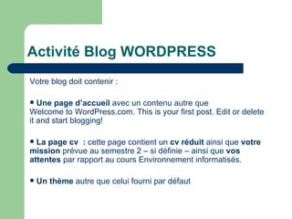 Activité Blog WORDPRESS Votre blog doit contenir : Une page d’accueil  avec un contenu autre que  Welcome to WordPress.com. This is your first post. Edit or delete it and start blogging! La page cv  :  cette page contient un  cv réduit  ainsi que  votre mission  prévue au semestre 2 – si définie – ainsi que  vos attentes  par rapport au cours Environnement informatisés. Un thème  autre que celui fourni par défaut 