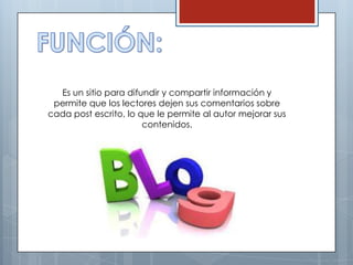 Es un sitio para difundir y compartir información y
 permite que los lectores dejen sus comentarios sobre
cada post escrito, lo que le permite al autor mejorar sus
                       contenidos.
 