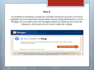Paso 4:

Ya podemos empezar a publicar! Tambien tenemos acceso a muchos
gadgets que nos permiten personalizar nuestro blog fácilmente y como
 Blogger es una aplicación de Google podemos publicar anuncios de
          adsense y otros servicios sin tocar nada de código
 
