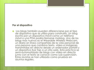 Por el dispositivo

    Los blogs también pueden diferenciarse por el tipo
    de dispositivo que se utiliza para construirlo. Un blog
    escrito por un dispositivo móvil como un teléfono
    móvil o una PDA podría llamarse moblog. Uno de los
    blogs más nuevos es el Wearable Wireless Webcam,
    un diario en línea compartida de la vida personal de
    una persona que combina texto, vídeo e imágenes
    transmitidas en directo desde un ordenador portátil y
    un dispositivo Eye Tap a un sitio web. Esta práctica se
    semi-automatizado de blogs con vídeo en directo
    junto con el texto se conoce como sub-supervisión.
    Estas revistas se han utilizado como pruebas en
    asuntos legales.
 