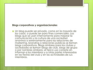 Blogs corporativos y organizacionales

   Un blog puede ser privado, como en la mayoría de
    los casos, o puede ser para fines comerciales. Los
    blogs que se usan internamente para mejorar la
    comunicación y la cultura de una sociedad
    anónima o externamente para las relaciones de
    marketing, branding o relaciones públicas se llaman
    blogs corporativos. Blogs similares para los clubes y
    sociedades se llaman blogs de club, blogs de grupo
    o por nombres similares; el típico uso consiste en
    informar a los miembros y a otras partes interesadas
    en las fiestas del club y en las actividades de sus
    miembros.
 