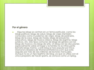 Por el género
      Algunos blogs se centran en un tema particular, como los
    blogs políticos, blogs de salud, blogs de viajes (también
    conocidos como Cuadernos de viaje), blogs de jardinería,
    blogs de la casa, blogs de moda, blogs de proyectos
    educativos, blogs de música clásica, blogs de esgrima, blogs
    jurídicos, etc. Dos tipos comunes de blogs de género son los
    blogs de música y los blogs de arte. Un blog con las discusiones
    especialmente sobre el hogar y la familia no es infrecuente
    llamarlo blogs mamá, y este blog se hizo popular por Erica
    Diamond creadora de Womenonthefence.com que está
    seguido por más de dos millones de lectores mensuales.
    Aunque no es un tipo legítimo de blog, ya que se utiliza con el
    único propósito de hacer spams, se conoce como un Splog.
 