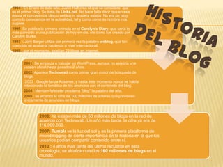 1994 : En Enero de éste año, Justin Hall crea el que se considera que
es el primer blog. Se trata de Links.net. No hace falta decir que en esa
época el concepto de blog o weblog ni siquiera existía. No era un blog
como lo conocemos en la actualidad, tal y como cómo su nombre nos
sugiere.
1995 Se publica la primera entrada en el Carolyn’s Diary, que sería lo
más parecido a una publicación de hoy en día. ste diario fue creado por
Carolyn Burke.
1997 : Jorn Barger utiliza por primera vez la palabra weblog, que tan
conocida se acabaría haciendo a nivel internacional.
1999 : por el momento, existían 23 blogs en internet.


       2001: Se empieza a trabajar en WordPress, aunque no existiría una
       versión oficial hasta pasados 2 años.
       2002: Aparece Technorati como primer gran motor de búsqueda de
       blogs.
        2003 : Google lanza Adsense, y hasta éste momento nunca se había
       relacionado la temática de los anuncios con el contenido del blog.
       2004 : Merriam-Webster proclama “blog” la palabra del año.
       2005 : se alcanza la cifra de 100 millones de dólares que provienen
       únicamente de anuncios en blogs.



                2006: Ya existen más de 50 millones de blogs en la red de
                acuerdo con Technorati. Un año más tarde, la cifra ya era de
                116.000.000.
                2007: Tumblr ve la luz del sol y es la primera plataforma de
                microblogging de cierta importancia de la historia en la que los
                usuarios podían compartir contenido entre sí.
                2010 : 4 años más tarde del último recuento en ésta
                cronología, se alcalzan casi los 160 millones de blogs en el
                mundo.
 