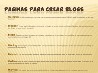 PAGINAS PARA CREAR BLOGS
   Wordpress: Uno de los sitios para crear blogs más conocidos, actualmente aloja más de 1,322,953 blogs. Considero que no hace falta
    descripción.




   Blogger: Al igual que Wordpress otro muy conocido es Blogger, un servicio ofrecido por Google. Al igual que el anterior sitio, considero
    que Blogger tampoco necesita descripción.




   blogia: Este sitio nos ofrece la creacion de un blog con multiredactores, filtros antispam ...etc, posibilidad de tener varias bitácoras por
    usuario, Aplicaciones vía Blogger API.




   Weblog: Sitio en ingles, nos ofrece 12 plantillas con opciones básicas, quizá poco pero para aquellos que comienzan con los blogs les
    ayudaran esas características.




   Dada.net: Este sitio nos ofrece la posibilidad, además de crear un blog totalmente gratis, de ganar dinero con uno de sus programas.


   HazBlog: Aparte de poder crearte un blog gratis también tienes la posibilidad de crearte un multiblog, también gratis. Un multiblog es un
    blog en el cual varios blogs pueden ser creados.




   Miarroba: Sitio español que nos ofrece la posibilidad de tener un blog en pocos pasos ofreciendo muchas un gran abanico de
    aplicaciones.
 