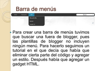 Barra de menús



   Para crear una barra de menús tuvimos
    que buscar una fuera de blogger, pues
    las plantillas de blogger no incluyen
    ningún menú. Para hacerlo seguimos un
    tutorial en el que decía que había que
    eliminar cierta parte del código y agregar
    un estilo. Después había que agregar un
    gadget HTML.
 