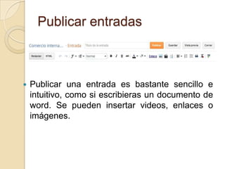 Publicar entradas



   Publicar una entrada es bastante sencillo e
    intuitivo, como si escribieras un documento de
    word. Se pueden insertar videos, enlaces o
    imágenes.
 