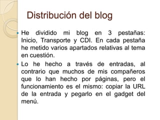 Distribución del blog
 He dividido mi blog en 3 pestañas:
  Inicio, Transporte y CDI. En cada pestaña
  he metido varios apartados relativas al tema
  en cuestión.
 Lo he hecho a través de entradas, al
  contrario que muchos de mis compañeros
  que lo han hecho por páginas, pero el
  funcionamiento es el mismo: copiar la URL
  de la entrada y pegarlo en el gadget del
  menú.
 