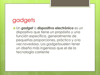 gadgets
 Ungadget o dispositivo electrónico es un
 dispositivo que tiene un propósito y una
 función específica, generalmente de
 pequeñas proporciones, práctico y a la
 vez novedoso. Los gadgetssuelen tener
 un diseño más ingenioso que el de la
 tecnología corriente
 