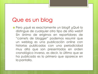 Que es un blog
   Pero ¿qué es exactamente un blog? ¿Qué lo
    distingue de cualquier otro tipo de sitio web?
    Sin ánimo de erigirnos en repartidores de
    “carnets de blogger” podemos resumir que
    un weblog es una publicación online con
    historias publicadas con una periodicidad
    muy alta que son presentadas en orden
    cronológico inverso, es decir, lo último que se
    ha publicado es lo primero que aparece en
    la pantalla.
 