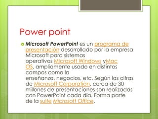 Power point
 Microsoft PowerPoint es un programa de
 presentación desarrollado por la empresa
 Microsoft para sistemas
 operativos Microsoft Windows yMac
 OS, ampliamente usado en distintos
 campos como la
 enseñanza, negocios, etc. Según las cifras
 de Microsoft Corporation, cerca de 30
 millones de presentaciones son realizadas
 con PowerPoint cada día. Forma parte
 de la suite Microsoft Office.
 