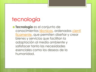 tecnología
 Tecnología  es el conjunto de
 conocimientos técnicos, ordenados cientí
 ficamente, que permiten diseñar y crear
 bienes y servicios que facilitan la
 adaptación al medio ambiente y
 satisfacer tanto las necesidades
 esenciales como los deseos de la
 humanidad.
 