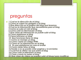 preguntas
   1 Cual es la dirección de mi blog
    2 Como se suben los gadgets a mi blog
    3 Que dirección es la pagina del blog que tenemos
    4 Cual es la información que necesitamos para el blog
    5 Como se sube el voki al blog
    6 Como subir la información al blog
    7 Que clase de información se puede subir al blog
    8 Como registrarse al blog
    9 Como funciona un blog
    10 Que funciones tiene un blog
    11 Como se maneja un blog
    12 Como copiar el código HTML
    13 Como se ve información en el blog
    14 En que plataforma se crea el avatar
    15 Como meter fotos al blog
    16 Puede o no se puede crear paginas y re enviarlas
    17 Cual fue la ultima vez que entro al blog
    18 Como subir el lidershare al blog
    19 Cada cuanto te metes al blog
    20 Que clase de vídeos se pueden subir al bloguí para modificar.
 