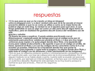 respuestas
   11) lo que pasa es que yo he creado un blog en blogspot
    unincca.blogspot.com/ y a decir verdad creo que no le he sacado el mayor
    provecho debido a que no se como se utiliza o como es la mejor forma de
    publicar algo en este blog. la verdad no se ni siquiera para que sirve. lo que
    tengo entendido es que es algo así como un sitio para discutir algún tema en
    especifico, pero en realidad me gustaria discutir acerca del verdadero uso de
    este
    gracias y saludos
    12) Bueno les paso a explicar. Cuando estaba practicando con el
    Dreamweaver, copiando posts de taringa pero con el código echo por mi
    solamente para practicar, estaba por ponerle el titulo y vi que era muy largo
    ,entonces puse copiar y lo quise pegar donde dice Titulo, a la izquierda del
    icono para validar el documento y de repente vi que en el código en el title, de
    head, apareció el titulo y ya con los códigos de los caracteres como la ñ y los
    acentos ya puestos. Entonces fui a Facebook donde hay que poner la
    contraseña para logearte y copie toda la pagina y la pegue donde dice Titulo y
    salió todo el código con las divisiones y todo (obviamente sin las imágenes)
    13)A los que no sabemos estarnos quietos y constantemente cambiamos cosillas
    en nuestro sitio web, nos trae de cabeza esto de la (in)compatibilidad. Por si
    alguien todavía no se había dado cuenta, nuestra web se puede ver preciosa
    de la muerte, por ejemplo en Internet Explorer, al tiempo que con Firefox resulta
    un auténtico desastre. Realmente este ejemplo no es muy bueno porque lo
    normal es que sea al revés... Pero en fin, seguimos.
    14)voki
 