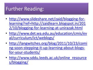 Further Reading:
• http://www.slideshare.net/zaid/blogging-for-
  learning?ref=http://zaidlearn.blogspot.in/201
  2/10/blogging-for-learning-at-unirazak.html
• http://www.det.wa.edu.au/education/cmis/ev
  al/curriculum/ict/weblogs/
• http://langwitches.org/blog/2011/10/23/comi
  ng-soon-stepping-it-up-learning-about-blogs-
  for-your-students/
• http://www.sddu.leeds.ac.uk/online_resource
  s/blogging/
 