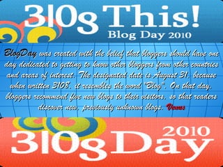 BlogDay was created with the belief that bloggers should have one
day dedicated to getting to know other bloggers from other countries
 and areas of interest. The designated date is August 31, because
  when written 3108, it resembles the word "Blog". On that day,
bloggers recommend five new blogs to their visitors, so that readers
           discover new, previously unknown blogs. Venus
 