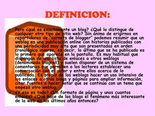 DEFINICION:
• Pero ¿qué es exactamente un blog? ¿Qué lo distingue de
  cualquier otro tipo de sitio web? Sin ánimo de erigirnos en
  repartidores de “carnets de blogger” podemos resumir que un
  weblog es una publicación online con historias publicadas con
  una periodicidad muy alta que son presentadas en orden
  cronológico inverso, es decir, lo último que se ha publicado es
  lo primero que aparece en la pantalla. Es muy habitual que
  dispongan de una lista de enlaces a otros weblogs
  (denominada blogroll) y suelen disponer de un sistema de
  comentarios que permiten a los lectores establecer una
  conversación con el autor y entre ellos acerca de lo
  publicado. Es propio de los weblogs hacer un uso intensivo de
  los enlaces a otros blogs y páginas para ampliar información,
  citar fuentes o hacer notar que se continúa con un tema que
  empezó otro weblog.
• ¿Y eso es todo? ¿Un formato de página y unos cuantos
  enlaces? ¿Qué hace de los blogs el fenómeno más interesante
  de la web en los últimos años entonces?
 