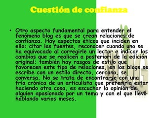 Cuestión de confianza

• Otro aspecto fundamental para entender el
  fenómeno blog es que se crean relaciones de
  confianza. Hay aspectos éticos que inciden en
  ello: citar las fuentes, reconocer cuando uno se
  ha equivocado al corregirle un lector e indicar los
  cambios que se realicen a posteriori de la edición
  original; también hay rasgos de estilo que
  favorecen este tipo de relaciones, en los blogs se
  escribe con un estilo directo, cercano, se
  conversa. No se trata de encontrarse con una
  fría crónica de un articulista que preferiría estar
  haciendo otra cosa, es escuchar la opinión de
  alguien apasionado por un tema y con el que llevo
  hablando varios meses.
 