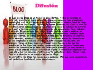 Difusión

•   El auge de los blogs es un hecho sin precedentes. Todos los grandes de
    internet, amén de un buen puñado de empresas pioneras, han presentado
    tecnologías para la edición de blogs. Se estima que el número total de blogs
    se dobla cada cinco meses. Durante el primer trimestre de 2005, el 30% de
    los internautas estadounidenses leía algún blog (unos 50 millones de lectores
    de blogs) y la cifra en los últimos meses ha ido aumentando. Pero, además,
    8 de cada 10 periodistas leen blogs, lo que también ayuda a explicar su
    enorme influencia indirecta. En la internet hispanohablante, siempre algún
    paso por detrás, las cifras son más humildes pero la tendencia es idéntica.
•   En la empresa, Microsoft, Sur o Intel lo usan como medio de comunicación
    de sus empleados o con sus clientes. 2.800 trabajadores de IBM, por
    ejemplo, tienen su blog, mientras Amazon los utiliza para dar que los
    escritores de los libros que venden conversen con sus lectores. Numerosos
    medios de comunicación (a veces de forma poco acertada) se han subido al
    carro y han añadido weblogs a su versión digital. Y numerosas empresas van
    más allá y los ven como un efectivo soporte publicitario: Sony, Nokia, Nike,
    Sanitas o Amazon ya se anuncian en varios blogs.
•   En definitiva, los blogs han venido para quedarse. Más que como competencia
    del periodismo tradicional, como complemento.
 
