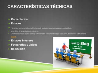 CARACTERÍSTICAS TÉCNICAS
 Comentarios
 Enlaces
 Un enlace permanente (permalinks) en cada anotación, para que cualquiera pueda citarla.
 Un archivo de las anotaciones anteriores.
 Una lista de enlaces a otros weblogs seleccionados o recomendados por los autores, denominada habitualmente
blogroll.
 Enlaces inversos
 Fotografías y vídeos
 Redifusión
 