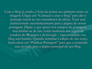 Com o blog já criado, é hora de postar seu primeiro texto ouCom o blog já criado, é hora de postar seu primeiro texto ou
imagem. Clique em “Começar a usar o blog” para dar oimagem. Clique em “Começar a usar o blog” para dar o
pontapé inicial no seu transmissor de idéias. Você serápontapé inicial no seu transmissor de idéias. Você será
redirecionado automaticamente para a página de novasredirecionado automaticamente para a página de novas
postagens. Digite o que quiser nos campos de postagem,postagens. Digite o que quiser nos campos de postagem,
mas lembre-se de não violar nenhuma das regras demas lembre-se de não violar nenhuma das regras de
conduta do Blogspot e da Google – caso contrário, seuconduta do Blogspot e da Google – caso contrário, seu
blog será banido. Quando terminar a edição do seu texto,blog será banido. Quando terminar a edição do seu texto,
basta clicar em “Publicar Postagem” para que o conteúdobasta clicar em “Publicar Postagem” para que o conteúdo
seja enviado para a página principal do seu blog.seja enviado para a página principal do seu blog.
 