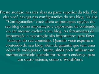 Preste atenção nas três abas na parte superior da tela. PorPreste atenção nas três abas na parte superior da tela. Por
elas você navega nas configurações do seu blog. Na abaelas você navega nas configurações do seu blog. Na aba
“Configurações” você altera as principais opções do“Configurações” você altera as principais opções do
seu blog como importação e exportação de conteúdoseu blog como importação e exportação de conteúdo
ou até mesmo excluir o seu blog. As ferramentas deou até mesmo excluir o seu blog. As ferramentas de
importação e exportação são importantes para fazerimportação e exportação são importantes para fazer
backups do seu conteúdo. Quando você exporta obackups do seu conteúdo. Quando você exporta o
conteúdo do seu blog, além de garantir que terá umaconteúdo do seu blog, além de garantir que terá uma
cópia de tudo para o futuro, ainda pode utilizar estecópia de tudo para o futuro, ainda pode utilizar este
mesmo conteúdo quando for trocar o endereço paramesmo conteúdo quando for trocar o endereço para
um outro sistema, como o WordPress.um outro sistema, como o WordPress.
 