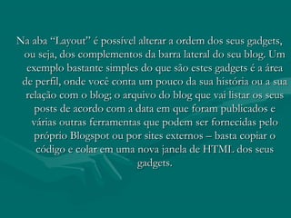 Na aba “Layout” é possível alterar a ordem dos seus gadgets,Na aba “Layout” é possível alterar a ordem dos seus gadgets,
ou seja, dos complementos da barra lateral do seu blog. Umou seja, dos complementos da barra lateral do seu blog. Um
exemplo bastante simples do que são estes gadgets é a áreaexemplo bastante simples do que são estes gadgets é a área
de perfil, onde você conta um pouco da sua história ou a suade perfil, onde você conta um pouco da sua história ou a sua
relação com o blog; o arquivo do blog que vai listar os seusrelação com o blog; o arquivo do blog que vai listar os seus
posts de acordo com a data em que foram publicados eposts de acordo com a data em que foram publicados e
várias outras ferramentas que podem ser fornecidas pelovárias outras ferramentas que podem ser fornecidas pelo
próprio Blogspot ou por sites externos – basta copiar opróprio Blogspot ou por sites externos – basta copiar o
código e colar em uma nova janela de HTML dos seuscódigo e colar em uma nova janela de HTML dos seus
gadgets.gadgets.
 