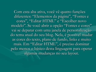 Com esta aba ativa, você vê quatro funçõesCom esta aba ativa, você vê quatro funções
diferentes: “Elementos da página”, “Fontes ediferentes: “Elementos da página”, “Fontes e
cores”, “Editar HTML” e “Escolher novocores”, “Editar HTML” e “Escolher novo
modelo”. Se você abrir a opção “Fontes e cores”modelo”. Se você abrir a opção “Fontes e cores”
vai se deparar com uma janela de personalizaçãovai se deparar com uma janela de personalização
do tema atual do seu blog. Nela, é possível mudardo tema atual do seu blog. Nela, é possível mudar
as cores do texto, plano de fundo, links e muitoas cores do texto, plano de fundo, links e muito
mais. Em “Editar HTML”, é preciso dominarmais. Em “Editar HTML”, é preciso dominar
pelo menos o básico desta linguagem para operarpelo menos o básico desta linguagem para operar
algumas mudanças no seu layout.algumas mudanças no seu layout.
 