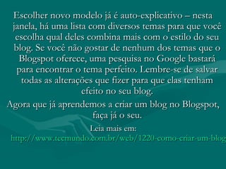 Escolher novo modelo já é auto-explicativo – nestaEscolher novo modelo já é auto-explicativo – nesta
janela, há uma lista com diversos temas para que vocêjanela, há uma lista com diversos temas para que você
escolha qual deles combina mais com o estilo do seuescolha qual deles combina mais com o estilo do seu
blog. Se você não gostar de nenhum dos temas que oblog. Se você não gostar de nenhum dos temas que o
Blogspot oferece, uma pesquisa no Google bastaráBlogspot oferece, uma pesquisa no Google bastará
para encontrar o tema perfeito. Lembre-se de salvarpara encontrar o tema perfeito. Lembre-se de salvar
todas as alterações que fizer para que elas tenhamtodas as alterações que fizer para que elas tenham
efeito no seu blog.efeito no seu blog.
Agora que já aprendemos a criar um blog no Blogspot,Agora que já aprendemos a criar um blog no Blogspot,
faça já o seu.faça já o seu.
Leia mais em: Leia mais em: 
http://www.tecmundo.com.br/web/1220-como-criar-um-bloghttp://www.tecmundo.com.br/web/1220-como-criar-um-blog-
 
