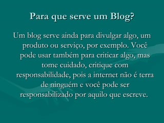 Para que serve um Blog?Para que serve um Blog?
Um blog serve ainda para divulgar algo, umUm blog serve ainda para divulgar algo, um
produto ou serviço, por exemplo. Vocêproduto ou serviço, por exemplo. Você
pode usar também para criticar algo, maspode usar também para criticar algo, mas
tome cuidado, critique comtome cuidado, critique com
responsabilidade, pois a internet não é terraresponsabilidade, pois a internet não é terra
de ninguém e você pode serde ninguém e você pode ser
responsabilizado por aquilo que escreve.responsabilizado por aquilo que escreve.
 