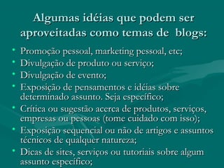 Algumas idéias que podem serAlgumas idéias que podem ser
aproveitadas como temas de blogs:aproveitadas como temas de blogs:
• Promoção pessoal, marketing pessoal, etc;Promoção pessoal, marketing pessoal, etc;
• Divulgação de produto ou serviço;Divulgação de produto ou serviço;
• Divulgação de evento;Divulgação de evento;
• Exposição de pensamentos e idéias sobreExposição de pensamentos e idéias sobre
determinado assunto. Seja específico;determinado assunto. Seja específico;
• Crítica ou sugestão acerca de produtos, serviços,Crítica ou sugestão acerca de produtos, serviços,
empresas ou pessoas (tome cuidado com isso);empresas ou pessoas (tome cuidado com isso);
• Exposição sequencial ou não de artigos e assuntosExposição sequencial ou não de artigos e assuntos
técnicos de qualquer natureza;técnicos de qualquer natureza;
• Dicas de sites, serviços ou tutoriais sobre algumDicas de sites, serviços ou tutoriais sobre algum
assunto específico;assunto específico;
 