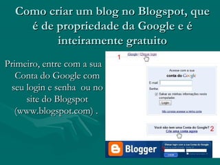 Como criar um blog no Blogspot, queComo criar um blog no Blogspot, que
é de propriedade da Google e éé de propriedade da Google e é
inteiramente gratuitointeiramente gratuito
Primeiro, entre com a suaPrimeiro, entre com a sua
Conta do Google comConta do Google com
seu login e senha ou noseu login e senha ou no
site do Blogspotsite do Blogspot
(www.blogspot.com) .(www.blogspot.com) .
 