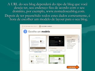 A URL do seu blog dependerá do tipo de blog que vocêA URL do seu blog dependerá do tipo de blog que você
deseja ter, seu endereço fica de acordo com o seudeseja ter, seu endereço fica de acordo com o seu
domínio, por exemplo, www.nomedoseublog.com.domínio, por exemplo, www.nomedoseublog.com.
Depois de ter preenchido todos estes dados corretamente, éDepois de ter preenchido todos estes dados corretamente, é
hora de escolher um modelo de layout para o seu blog.hora de escolher um modelo de layout para o seu blog.
 