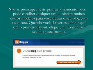 Não se preocupe, neste primeiro momento vocêNão se preocupe, neste primeiro momento você
pode escolher qualquer um – existem muitospode escolher qualquer um – existem muitos
outros modelos para você deixar o seu blog comoutros modelos para você deixar o seu blog com
a sua cara. Quando você já tiver escolhido quala sua cara. Quando você já tiver escolhido qual
será o primeiro layout, clique em “Continuar”será o primeiro layout, clique em “Continuar”
seu blog está pronto!seu blog está pronto!
 
