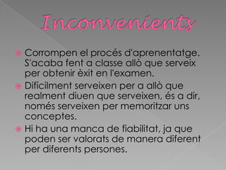  Corrompen el procés d'aprenentatge.
S'acaba fent a classe allò que serveix
per obtenir èxit en l'examen.
 Difícilment serveixen per a allò que
realment diuen que serveixen, és a dir,
només serveixen per memoritzar uns
conceptes.
 Hi ha una manca de fiabilitat, ja que
poden ser valorats de manera diferent
per diferents persones.
 