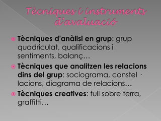  Tècniques d'anàlisi en grup: grup
quadriculat, qualificacions i
sentiments, balanç…
 Tècniques que analitzen les relacions
dins del grup: sociograma, constel ·
lacions, diagrama de relacions…
 Tècniques creatives: full sobre terra,
graffitti…
 