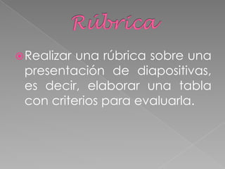 Realizar una rúbrica sobre una
presentación de diapositivas,
es decir, elaborar una tabla
con criterios para evaluarla.
 