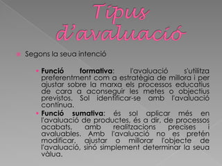  Segons la seua intenció
 Funció formativa: l'avaluació s'utilitza
preferentment com a estratègia de millora i per
ajustar sobre la marxa els processos educatius
de cara a aconseguir les metes o objectius
previstos. Sol identificar-se amb l'avaluació
contínua.
 Funció sumativa: és sol aplicar més en
l'avaluació de productes, és a dir, de processos
acabats, amb realitzacions precises i
avaluables. Amb l'avaluació no es pretén
modificar, ajustar o millorar l'objecte de
l'avaluació, sinó simplement determinar la seua
vàlua.
 