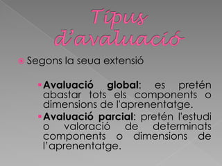  Segons la seua extensió
Avaluació global: es pretén
abastar tots els components o
dimensions de l'aprenentatge.
Avaluació parcial: pretén l'estudi
o valoració de determinats
components o dimensions de
l’aprenentatge.
 