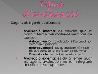  Segons els agents avaluadors
 Avaluació interna: es aquella que es
porta a terme pels mateixos membres del
centre.
 Autoavaluació: l’avaluador i l’avaluat són
la mateixa persona.
 Heteroavaluació: els avaluadors són distints
als avaluats. Ex: el professor als alumnes.
 Coevaluació: se avaluen mútuament.
 Avaluació externa: es du a terme quan
els agents avaluadors no són integrants
del centre. Ex: inspectors.
 